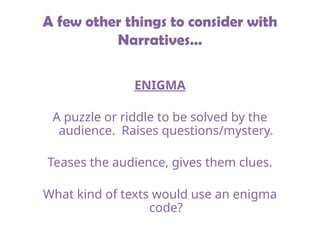 A few other things to consider with
Narratives…
ENIGMA
A puzzle or riddle to be solved by the
audience. Raises questions/mystery.
Teases the audience, gives them clues.
What kind of texts would use an enigma
code?
 