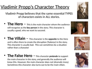 • The Hero – This is the main character whom the audience
will recognise as the key person in the story. This character is
usually a good, who we want to succeed.
• The Villain – This character is the opposite to the Hero
and is often there to create the disruption (Todorov) in the story.
This character is usually bad. This can sometimes be a situation
rather than a character
• The False Hero –This character pretends to support
the main character in the story, and generally the audience will
know this. However, the main character does not (dramatic irony).
Sometimes this character also turns out to be the main villain. 18
Vladimir Propp’s Character Theory
Vladimir Propp believes that the same essential TYPES
of characters exists in ALL stories.
 