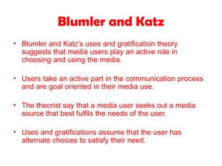 Blumler and Katz
• Blumler and Katz’s uses and gratification theory
suggests that media users play an active role in
choosing and using the media.
• Users take an active part in the communication process
and are goal oriented in their media use.
• The theorist say that a media user seeks out a media
source that best fulfils the needs of the user.
• Uses and gratifications assume that the user has
alternate choices to satisfy their need.
 