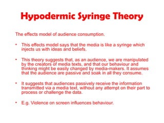Hypodermic Syringe Theory
The effects model of audience consumption.
• This effects model says that the media is like a syringe which
injects us with ideas and beliefs.
• This theory suggests that, as an audience, we are manipulated
by the creators of media texts, and that our behaviour and
thinking might be easily changed by media-makers. It assumes
that the audience are passive and soak in all they consume.
• It suggests that audiences passively receive the information
transmitted via a media text, without any attempt on their part to
process or challenge the data.
• E.g. Violence on screen influences behaviour.
 