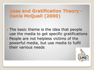 Uses and Gratification Theory -
Denis McQuail (2000)
 The basic theme is the idea that people
use the media to get specific gratifications
 People are not helpless victims of the
powerful media, but use media to fulfil
their various needs
 