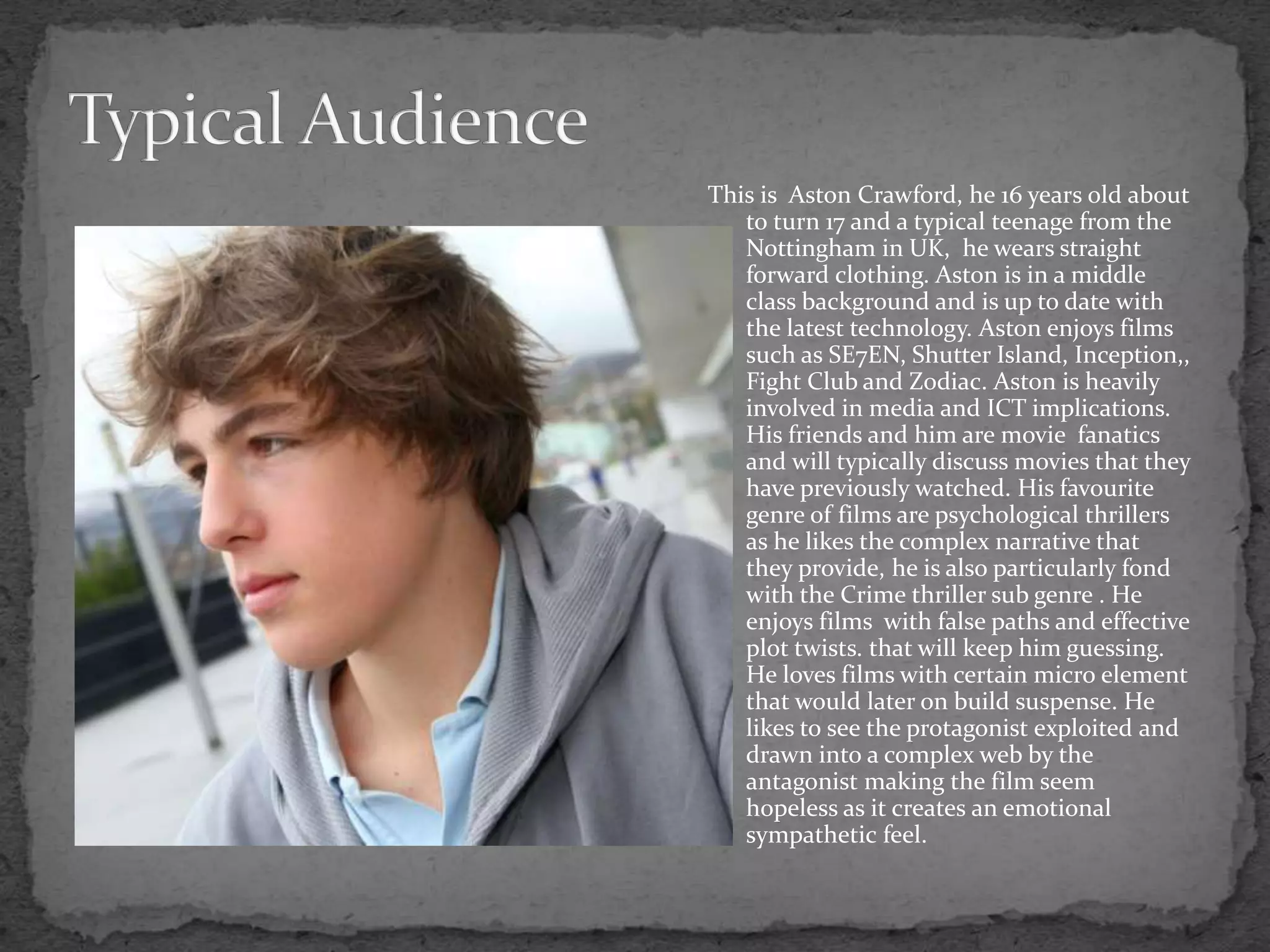 This is Aston Crawford, he 16 years old about
to turn 17 and a typical teenage from the
Nottingham in UK, he wears straight
forward clothing. Aston is in a middle
class background and is up to date with
the latest technology. Aston enjoys films
such as SE7EN, Shutter Island, Inception,,
Fight Club and Zodiac. Aston is heavily
involved in media and ICT implications.
His friends and him are movie fanatics
and will typically discuss movies that they
have previously watched. His favourite
genre of films are psychological thrillers
as he likes the complex narrative that
they provide, he is also particularly fond
with the Crime thriller sub genre . He
enjoys films with false paths and effective
plot twists. that will keep him guessing.
He loves films with certain micro element
that would later on build suspense. He
likes to see the protagonist exploited and
drawn into a complex web by the
antagonist making the film seem
hopeless as it creates an emotional
sympathetic feel.