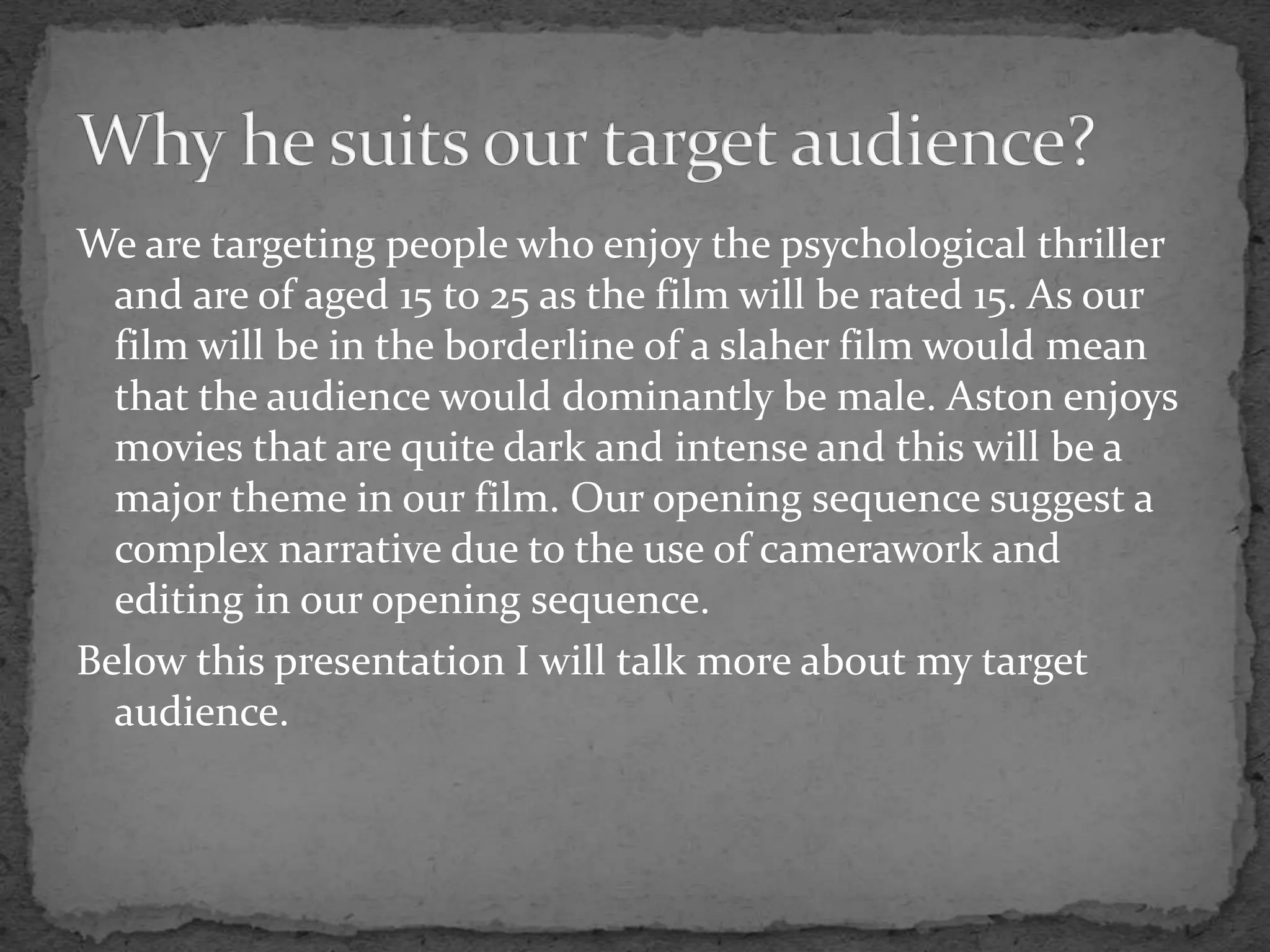 We are targeting people who enjoy the psychological thriller
and are of aged 15 to 25 as the film will be rated 15. As our
film will be in the borderline of a slaher film would mean
that the audience would dominantly be male. Aston enjoys
movies that are quite dark and intense and this will be a
major theme in our film. Our opening sequence suggest a
complex narrative due to the use of camerawork and
editing in our opening sequence.
Below this presentation I will talk more about my target
audience.