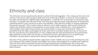 Ethnicity and class
The ethnicity my text would mostly attract is white British demographic. This is because the actor and
actress in the music video having a white skin tone and living in Britain. In terms of a local audience
my video would attract a slightly larger demographic. I used the Fens and London as my primary two
locations. So, people who also live in the Fens may also enjoy the music video because it shows them
something which is very common to them and relatable. They will find comfort in seeing something
they know very well. Then London helps to attract a much wider location. With London being the
capital city of Britain it gives my production a much larger sense of Britishness. It also appeals to a
more modern and urban culture which are used to living in a busy city environment. There is a
possibility that the video could appeal to those who live in a London location but due to the size of
the city and density of its population it is very unlikely that the text would become very well known.
Many producers and artists use London as a location for their work because it is so well known.
Therefore, my text doesn’t stand much chance is competing with other producers.
The class of my audience would mostly range from a lower middle class (c1) to the working class (c2).
This is because the London location and middle class actors would appeal to a middle class audience.
Then the Fens which are known for their farming would attract a working class due to this class
carrying out farm work. They would be attracted to the familiar location of the countryside as their
place of work.
 
