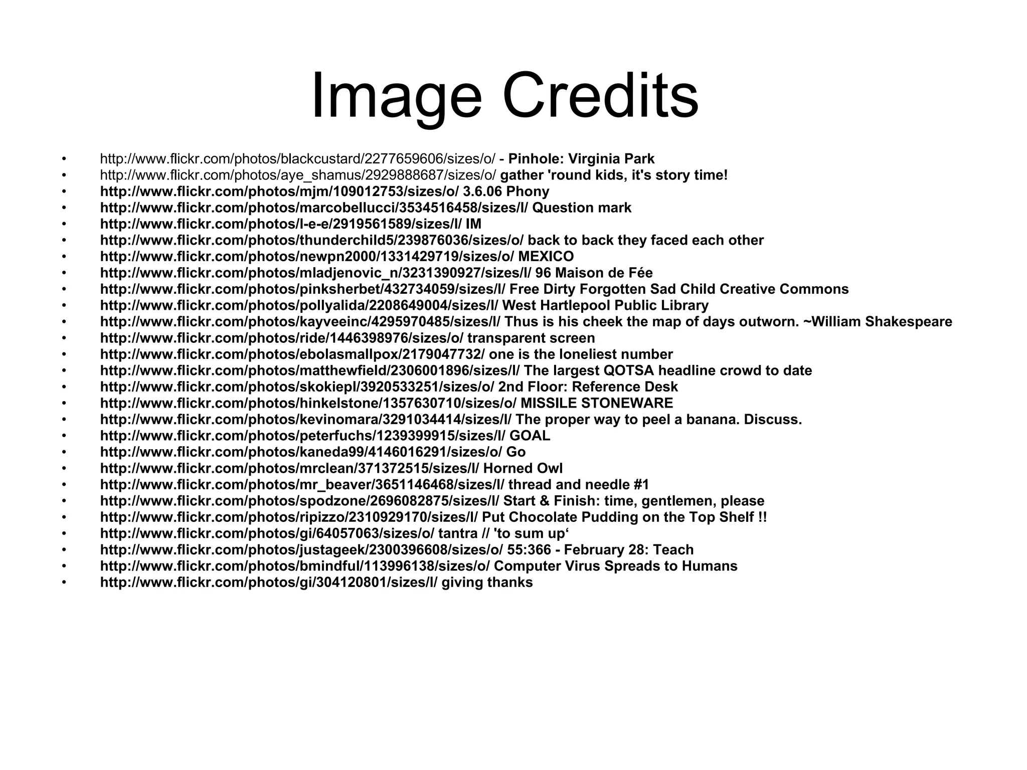 Image Credits  http://www.flickr.com/photos/blackcustard/2277659606/sizes/o/  -  Pinhole: Virginia Park http://www.flickr.com/photos/aye_shamus/2929888687/sizes/o/   gather 'round kids, it's story time! http://www.flickr.com/photos/mjm/109012753/sizes/o/  3.6.06 Phony http://www.flickr.com/photos/marcobellucci/3534516458/sizes/l/  Question mark http://www.flickr.com/photos/l-e-e/2919561589/sizes/l/  IM http://www.flickr.com/photos/thunderchild5/239876036/sizes/o/  back to back they faced each other http://www.flickr.com/photos/newpn2000/1331429719/sizes/o/  MEXICO http://www.flickr.com/photos/mladjenovic_n/3231390927/sizes/l/  96 Maison de Fée http://www.flickr.com/photos/pinksherbet/432734059/sizes/l/  Free Dirty Forgotten Sad Child Creative Commons http://www.flickr.com/photos/pollyalida/2208649004/sizes/l/  West Hartlepool Public Library http://www.flickr.com/photos/kayveeinc/4295970485/sizes/l/  Thus is his cheek the map of days outworn. ~William Shakespeare http://www.flickr.com/photos/ride/1446398976/sizes/o/  transparent screen http://www.flickr.com/photos/ebolasmallpox/2179047732/  one is the loneliest number http://www.flickr.com/photos/matthewfield/2306001896/sizes/l/  The largest QOTSA headline crowd to date http://www.flickr.com/photos/skokiepl/3920533251/sizes/o/  2nd Floor: Reference Desk http://www.flickr.com/photos/hinkelstone/1357630710/sizes/o/  MISSILE STONEWARE http://www.flickr.com/photos/kevinomara/3291034414/sizes/l/  The proper way to peel a banana. Discuss. http://www.flickr.com/photos/peterfuchs/1239399915/sizes/l/  GOAL http://www.flickr.com/photos/kaneda99/4146016291/sizes/o/  Go http://www.flickr.com/photos/mrclean/371372515/sizes/l/  Horned Owl http://www.flickr.com/photos/mr_beaver/3651146468/sizes/l/  thread and needle #1 http://www.flickr.com/photos/spodzone/2696082875/sizes/l/  Start & Finish: time, gentlemen, please http://www.flickr.com/photos/ripizzo/2310929170/sizes/l/  Put Chocolate Pudding on the Top Shelf !! http://www.flickr.com/photos/gi/64057063/sizes/o/  tantra // 'to sum up‘ http://www.flickr.com/photos/justageek/2300396608/sizes/o/  55:366 - February 28: Teach http://www.flickr.com/photos/bmindful/113996138/sizes/o/  Computer Virus Spreads to Humans http://www.flickr.com/photos/gi/304120801/sizes/l/  giving thanks 