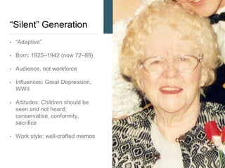 “Silent” Generation
• “Adaptive”
• Born: 1925–1942 (now 72–89)
• Audience, not workforce
• Influences: Great Depression,
WWII (as observers)
• Attitudes: Children should be
seen and not heard;
conservative, conformity,
sacrifice
• Work style: well-crafted memos
 