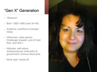 “Gen X” Generation
• “Reactive”
• Born: 1965–1980 (now 34–49)
• Audience, workforce (manager
class)
• Influences: video
games, Challenger disaster, end
of Cold War, Gulf War I
• Attitudes: self-
reliant, entrepreneurial;
mistrustful of government;
anxious about jobs
• Work style: hands off
 