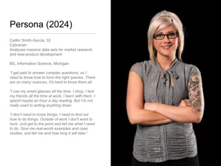 Persona (2024)
Caitlin Smith-Garcia, 32
Cybrarian
Analyzes massive data sets for market research
and new-product development
BS, Information Science, Michigan
“I get paid to answer complex questions, so I
need to know how to form the right queries.
There are so many nuances, it's hard to know
them all.
“I use my smart glasses all the time. I shop, I text
my friends all the time at work, I learn with them. I
spend maybe an hour a day reading. But I’m not
really used to writing anything down.
“I don’t need to know things; I need to find out
how to do things. Outside of work I don't want to
hunt. Just get to the point and tell me what I need
to do. Give me real-world examples and case
studies, and tell me and how long it will take.”
 