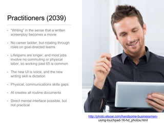 Practitioners (2039)
• “Writing” in the sense that a written
screenplay becomes a movie
• No career ladder, but rotating through
roles on goal-directed teams
• Lifespans are longer, and most jobs
involve no commuting or physical
labor, so working past 65 is common
• The new UI is voice, and the new
writing skill is dictation
• Physical, communications skills gaps
• AI creates all routine documents
• Direct mental interface possible, but
not practical
http://photo.elsoar.com/handsome-businessmen-
using-touchpad-16-hd_photos.html
 