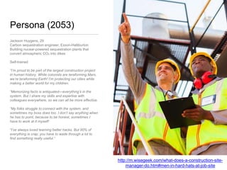 Persona (2053)
Jackson Huygens, 29
Carbon sequestration engineer, Exxon-Halliburton
Building nucear-powered sequestration plants that
convert atmospheric CO2 into dikes
Self-trained
“I’m proud to be part of the largest construction
project in human history. While colonists are
teraforming Mars, we’re teraforming Earth! I’m
protecting our cities while making a better world for
my children.
“Memorizing facts is antiquated—everything’s in the
system. But I share my skills and expertise with
colleagues everywhere, so we can all be more
effective.
“My folks struggle to connect with the system, and
sometimes my boss does too. I don’t say anything
when he has to point, because to be honest,
sometimes I have to work at it myself!
“I’ve always loved learning better hacks. But 90% of
everything is crap; you have to wade through a lot to
find something really useful.”
http://m.wisegeek.com/what-does-a-construction-site-
manager-do.htm#men-in-hard-hats-at-job-site
 