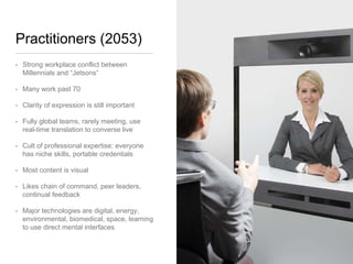 Practitioners (2053)
• Strong workplace conflict between
Millennials and “Jetsons”
• Many work past 70
• Clarity of expression is still important
• Fully global teams, rarely meeting, use
real-time translation to converse live
• Cult of professional expertise: everyone
has niche skills, portable credentials
• Most content is visual
• Likes chain of command, peer leaders,
continual feedback
• Major technologies are digital, energy,
environmental, biomedical, space,
learning to use direct mental interfaces
 