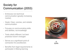 Society for
Communication (2053)
• Embraces non-technical
communication (greatly increasing
market)
• Goals: Clear, concise, and reliable
communication
• Focuses on communicating skills
and abilities, not knowledge
• Tools utterly different, but best
practices haven’t changed
• Serves as a significant point of
connection for practitioners
• Benefits from legal requirements
to participate in lifelong learning
© ESPN
 