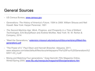 General Sources
• US Census Bureau, www.census.gov
• Generations: The History of America’s Future, 1584 to 2069. William Strauss and Neil
Howell. New York: Harper Perennial, 1991
• The Second Machine Age: Work, Progress, and Prosperity in a Time of Brilliant
Technologies. Erik Brynjolfsson and Andrew McAfee. New York: W. W. Norton &
Company, 2014
• “Meet the Generations,” extension.missouri.edu/extcouncil/documents/ecyl/Meet-the-
generations.pdf
• “The Power of 4.” Paul Olson and Hannah Brescher. Adayana, 2011,
www.adayana.com/sites/default/files/docs/whitepapers/The%20Four%20Generations
%202011-03_2.pdf
• Mixing and Matching Four generations,” Greg Hammill, FDU Magazine Online,
Winter/Spring 2005, www.fdu.edu/newspubs/magazine/05ws/generations.htm
 
