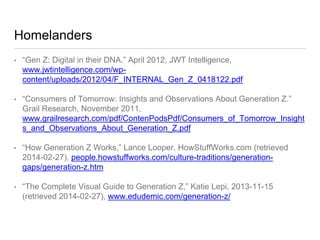 Homelanders
• “Gen Z: Digital in their DNA.” April 2012, JWT
Intelligence, www.jwtintelligence.com/wp-
content/uploads/2012/04/F_INTERNAL_Gen_Z_0418122.pdf
• “Consumers of Tomorrow: Insights and Observations About Generation Z.”
Grail Research, November
2011, www.grailresearch.com/pdf/ContenPodsPdf/Consumers_of_Tomorrow
_Insights_and_Observations_About_Generation_Z.pdf
• “How Generation Z Works,” Lance Looper, HowStuffWorks.com (retrieved
2014-02-27), people.howstuffworks.com/culture-traditions/generation-
gaps/generation-z.htm
• “The Complete Visual Guide to Generation Z,” Katie Lepi, 2013-11-15
(retrieved 2014-02-27), www.edudemic.com/generation-z/
 