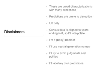 Disclaimers
• These are broad
characterizations with many
exceptions
• Predictions are prone to
disruption
• US only
• Census data is aligned to years
ending in 0, so I’ll interpolate
• I’m a (Baby) Boomer
• I’ll use neutral generation names
• I’ll try to avoid judgments and
politics
• I’ll label my own predictions
 
