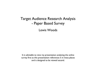 Target Audience Research Analysis
       - Paper Based Survey
                    Lewis Woods




 It is advisable to view my presentation analysing the online
survey first as this presentation references it in many places
             and is designed to be viewed second.
 