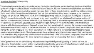 Audience responses: Participatory
Participatory is interacting with the media you are consuming. For example you are looking to buying a new video
game you can go on to YouTube and you can view reviews about it. You can also look in the comments section and
talk about It and view comments that people have said down in there. Sometimes this a good thing and sometimes
this is a bad thing. If the public don’t like what they see they will say bad things about the game in the comments
and you can get put off. If the public like it, they will say good things about it and you will be intrigued to buy it. If
this isn't enough information for you, you can go to fan pages on reddit to see what people are saying on there. if
you find a problem with a game and you want to say something about it, normally the game sites have a form where
you can write the problems you are having . You can also comment what you think should be added In the next
game or added in the current game. If enough people have their say about it, it can open the games company’s eye
and they will make these chances to please the customer. For example customers complained about star wars battle
front 2 the game being pay to win. This is a system where customers have to buy a random box that contains add
on’s to make your player better. These boxes are not cheap and even when the customer spends their hard earned
cash on the box they may not even receive the add on they wanted. Loads of customers complained about this and
the games company took away the micro transactions so customers aren't wasting their money on them.
Video games in its self are participatory. You are interacting with the game buy playing it. Games are such an
interactive thing In todays society and its very big in the social media world is well. Lots of consumers talk about it all
the time on twitter, Facebook, reddit etc. This is way gaming is so big right now.
 