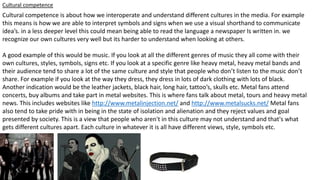 Cultural competence
Cultural competence is about how we interoperate and understand different cultures in the media. For example
this means is how we are able to interpret symbols and signs when we use a visual shorthand to communicate
idea’s. in a less deeper level this could mean being able to read the language a newspaper Is written in. we
recognize our own cultures very well but its harder to understand when looking at others.
A good example of this would be music. If you look at all the different genres of music they all come with their
own cultures, styles, symbols, signs etc. If you look at a specific genre like heavy metal, heavy metal bands and
their audience tend to share a lot of the same culture and style that people who don’t listen to the music don’t
share. For example if you look at the way they dress, they dress in lots of dark clothing with lots of black.
Another indication would be the leather jackets, black hair, long hair, tattoo’s, skulls etc. Metal fans attend
concerts, buy albums and take part in metal websites. This is where fans talk about metal, tours and heavy metal
news. This includes websites like http://www.metalinjection.net/ and http://www.metalsucks.net/ Metal fans
also tend to take pride with in being in the state of isolation and alienation and they reject values and goal
presented by society. This is a view that people who aren't in this culture may not understand and that's what
gets different cultures apart. Each culture in whatever it is all have different views, style, symbols etc.
 