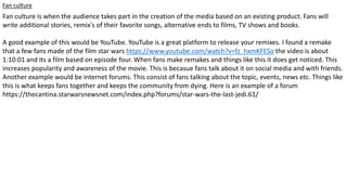 Fan culture
Fan culture is when the audience takes part in the creation of the media based on an existing product. Fans will
write additional stories, remix's of their favorite songs, alternative ends to films, TV shows and books.
A good example of this would be YouTube. YouTube is a great platform to release your remixes. I found a remake
that a few fans made of the film star wars https://www.youtube.com/watch?v=fz_hxmKFESo the video is about
1:10:01 and its a film based on episode four. When fans make remakes and things like this it does get noticed. This
increases popularity and awareness of the movie. This is becasue fans talk about it on social media and with friends.
Another example would be internet forums. This consist of fans talking about the topic, events, news etc. Things like
this is what keeps fans together and keeps the community from dying. Here is an example of a forum
https://thecantina.starwarsnewsnet.com/index.php?forums/star-wars-the-last-jedi.61/
 