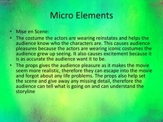 Micro Elements
• Mise en Scene:
• The costume the actors are wearing reinstates and helps the
audience know who the characters are. This causes audience
pleasures because the actors are wearing iconic costumes the
audience grew up seeing. It also causes excitement because it
is as accurate the audience want it to be.
• The props gives the audience pleasure as it makes the movie
seem more realistic, therefore they can escape into the movie
and forgot about any life problems. The props also help set
the scene and give away any missing detail, therefore the
audience can tell what is going on and can understand the
storyline
 