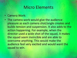 Micro Elements
• Camera Work:
• The camera work would give the audience
pleasure as each camera shot/angle creates and
builds tension and suspension. It also adds to the
action happening. For example, when the
director used a wide shot of the squad, it makes
the squad seem invincible and are able to
overcome anything. This would make the
audience feel very excited and would want the
squad to win.
 