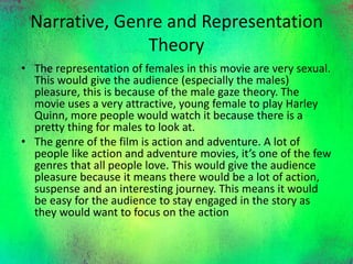 Narrative, Genre and Representation
Theory
• The representation of females in this movie are very sexual.
This would give the audience (especially the males)
pleasure, this is because of the male gaze theory. The
movie uses a very attractive, young female to play Harley
Quinn, more people would watch it because there is a
pretty thing for males to look at.
• The genre of the film is action and adventure. A lot of
people like action and adventure movies, it’s one of the few
genres that all people love. This would give the audience
pleasure because it means there would be a lot of action,
suspense and an interesting journey. This means it would
be easy for the audience to stay engaged in the story as
they would want to focus on the action
 