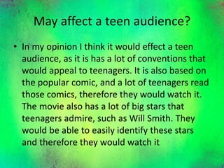 May affect a teen audience?
• In my opinion I think it would effect a teen
audience, as it is has a lot of conventions that
would appeal to teenagers. It is also based on
the popular comic, and a lot of teenagers read
those comics, therefore they would watch it.
The movie also has a lot of big stars that
teenagers admire, such as Will Smith. They
would be able to easily identify these stars
and therefore they would watch it
 