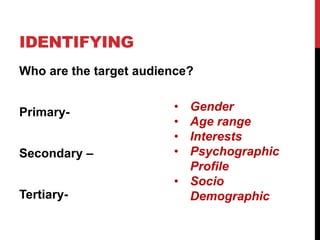 IDENTIFYING
Who are the target audience?
Primary-
Secondary –
Tertiary-
• Gender
• Age range
• Interests
• Psychographic
Profile
• Socio
Demographic
 