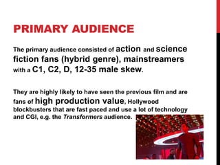 PRIMARY AUDIENCE
The primary audience consisted of action and science
fiction fans (hybrid genre), mainstreamers
with a C1, C2, D, 12-35 male skew.
They are highly likely to have seen the previous film and are
fans of high production value, Hollywood
blockbusters that are fast paced and use a lot of technology
and CGI, e.g. the Transformers audience.
 