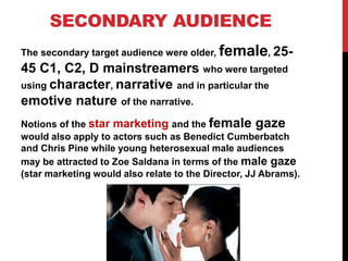 SECONDARY AUDIENCE
The secondary target audience were older, female, 25-
45 C1, C2, D mainstreamers who were targeted
using character, narrative and in particular the
emotive nature of the narrative.
Notions of the star marketing and the female gaze
would also apply to actors such as Benedict Cumberbatch
and Chris Pine while young heterosexual male audiences
may be attracted to Zoe Saldana in terms of the male gaze
(star marketing would also relate to the Director, JJ Abrams).
 