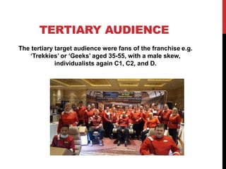 TERTIARY AUDIENCE
The tertiary target audience were fans of the franchise e.g.
‘Trekkies’ or ‘Geeks’ aged 35-55, with a male skew,
individualists again C1, C2, and D.
 