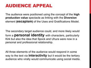 AUDIENCE APPEAL
The audience were positioned using the concept of the high
production value spectacle as linking with the Diversion
element (escapism) of the Uses and Gratifications Model.
The secondary target audience could, and more likely would
form a personal identity with characters, particularly
Kirk but also the idea that Spock and Uhura were now in a
personal and professional relationship.
All three elements of the audience would respond in some
way to the text via interactivity but it would be the tertiary
audience who virally would communicate using social media.
 