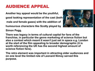 AUDIENCE APPEAL
Another key appeal would be the youthful,
good looking representation of the cast (both
male and female gazes) with the addition of
humourous characters like Scotty played by
Simon Pegg.
There was legacy in terms of cultural capital for fans of the
franchise, in particular the genre marketing of science fiction but
also a context which meant it wasn’t just set in space e.g. London
at the start of the film appealing to broader demographic (it is
worth referencing the UK has the second highest amount of
science fiction fans).
The retro element was important in attracting older audiences and
on one level the limited role of Leonard Nimoy served this
purpose.
 