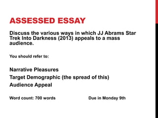 ASSESSED ESSAY
Discuss the various ways in which JJ Abrams Star
Trek Into Darkness (2013) appeals to a mass
audience.
You should refer to:
Narrative Pleasures
Target Demographic (the spread of this)
Audience Appeal
Word count: 700 words Due in Monday 9th
 
