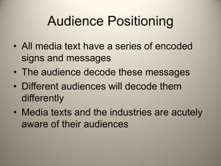 Audience Positioning
• All media text have a series of encoded
  signs and messages
• The audience decode these messages
• Different audiences will decode them
  differently
• Media texts and the industries are acutely
  aware of their audiences
 