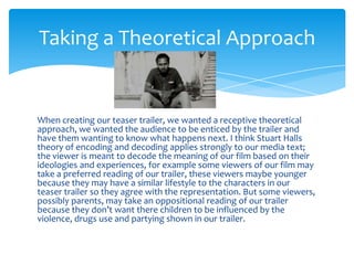 Taking a Theoretical Approach


When creating our teaser trailer, we wanted a receptive theoretical
approach, we wanted the audience to be enticed by the trailer and
have them wanting to know what happens next. I think Stuart Halls
theory of encoding and decoding applies strongly to our media text;
the viewer is meant to decode the meaning of our film based on their
ideologies and experiences, for example some viewers of our film may
take a preferred reading of our trailer, these viewers maybe younger
because they may have a similar lifestyle to the characters in our
teaser trailer so they agree with the representation. But some viewers,
possibly parents, may take an oppositional reading of our trailer
because they don’t want there children to be influenced by the
violence, drugs use and partying shown in our trailer.
 