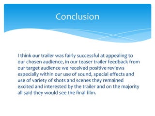 Conclusion


I think our trailer was fairly successful at appealing to
our chosen audience, in our teaser trailer feedback from
our target audience we received positive reviews
especially within our use of sound, special effects and
use of variety of shots and scenes they remained
excited and interested by the trailer and on the majority
all said they would see the final film.
 