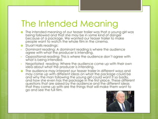 The Intended Meaning
   The intended meaning of our teaser trailer was that a young girl was
    being followed and that she may be in some kind of danger
    because of a package. We wanted our teaser trailer to make
    people want to watch the whole film in the cinema.
   Stuart Halls readings:
•   Dominant reading: A dominant reading is where the audience
    agree with what the producer is intending.
•   Oppositional reading: This is where the audience don’t agree with
    what is being intended.
•   Negotiated reading: Where the audience come up with their own
    idea about what the producer is intending.
   The audience may interpret our teaser trailer in different ways and
    may come up with different ideas on what the package could be
    and why the man following the young girl could want it so badly,
    and how she even has the package in the first place. These different
    questions that are asked by the audience and the different ideas
    that they come up with are the things that will make them want to
    go and see the full film.
 