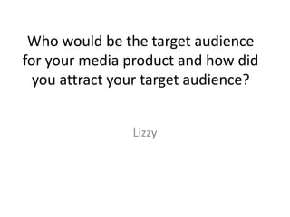Who would be the target audience
for your media product and how did
you attract your target audience?
Lizzy
 