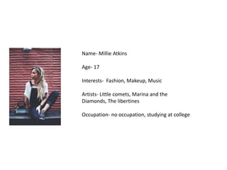 Name- Millie Atkins
Age- 17
Interests- Fashion, Makeup, Music
Artists- Little comets, Marina and the
Diamonds, The libertines
Occupation- no occupation, studying at college
