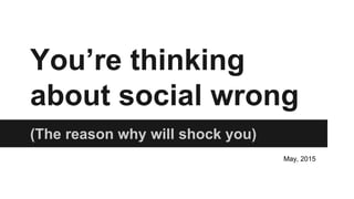 You’re thinking
about social wrong
(The reason why will shock you)
May, 2015
 