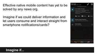 Imagine if...
Imagine if...
Effective native mobile content has yet to be
solved by any news org.
Imagine if we could deliver information and
let users consume and interact straight from
smartphone notifications/cards?
 