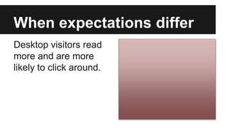 When expectations differ
Desktop visitors read
more and are more
likely to click around.
 