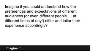 Imagine if...
Imagine if you could understand how the
preferences and expectations of different
audiences (or even different people … at
different times of day!) differ and tailor their
experience accordingly?
 