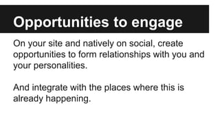 Opportunities to engage
On your site and natively on social, create
opportunities to form relationships with you and
your personalities.
And integrate with the places where this is
already happening.
 