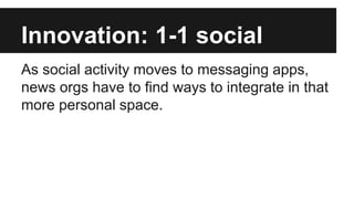 Innovation: 1-1 social
As social activity moves to messaging apps,
news orgs have to find ways to integrate in that
more personal space.
 