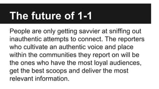 The future of 1-1
People are only getting savvier at sniffing out
inauthentic attempts to connect. The reporters
who cultivate an authentic voice and place
within the communities they report on will be
the ones who have the most loyal audiences,
get the best scoops and deliver the most
relevant information.
 