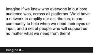 Imagine if...
Imagine if we knew who everyone in our core
audience was, across all platforms. We’d have
a network to amplify our distribution, a core
community to help when we need their eyes or
input, and a set of people who will support us
no matter what we need from them!
 