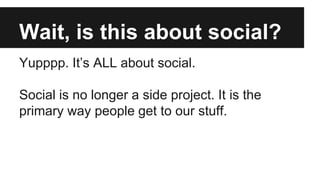 Wait, is this about social?
Yupppp. It’s ALL about social.
Social is no longer a side project. It is the
primary way people get to our stuff.
 