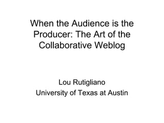 When the Audience is the
Producer: The Art of the
Collaborative Weblog
Lou Rutigliano
University of Texas at Austin
 